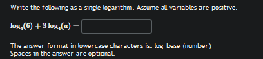 Write the following as a single logarithm. Assume all variables are positive.
log _4(6)+3log _4(a)=□
The answer format in lowercase characters is: log_base (number) 
Spaces in the answer are optional.