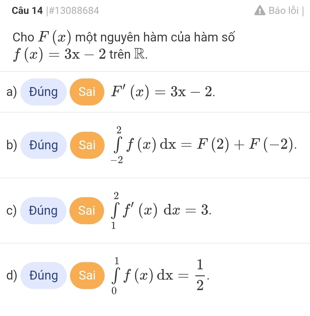 #13088684 Báo lỗi 
Cho F(x) một nguyên hàm của hàm số
f(x)=3x-2 trên R. 
a) Đúng Sai F'(x)=3x-2. 
b) Đúng Sai ∈tlimits _(-2)^2f(x)dx=F(2)+F(-2). 
c) Đúng Sai ∈tlimits _1^(2f'(x)dx=3. 
d) Đúng Sai ∈tlimits _0^1f(x)dx=frac 1)2.