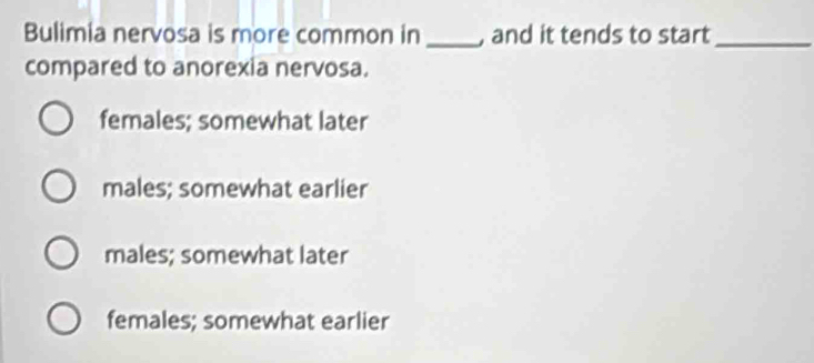 Bulimia nervosa is more common in _and it tends to start_
compared to anorexia nervosa.
females; somewhat later
males; somewhat earlier
males; somewhat later
females; somewhat earlier