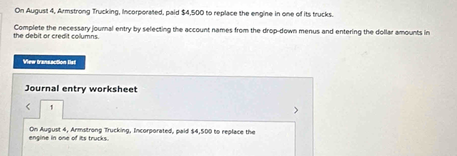 On August 4, Armstrong Trucking, Incorporated, paid $4,500 to replace the engine in one of its trucks. 
Complete the necessary journal entry by selecting the account names from the drop-down menus and entering the dollar amounts in 
the debit or credit columns. 
View transaction list 
Journal entry worksheet 
1 
On August 4, Armstrong Trucking, Incorporated, paid $4,500 to replace the 
engine in one of its trucks.