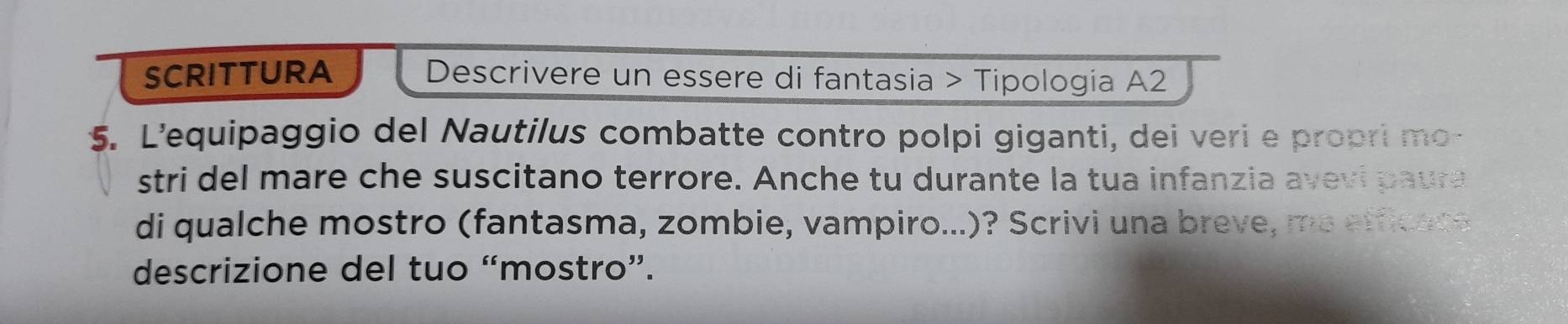 SCRITTURA Descrivere un essere di fantasia > Tipologia A2 
5. L’'equipaggio del Nautilus combatte contro polpi giganti, dei veri e propri mo- 
stri del mare che suscitano terrore. Anche tu durante la tua infanzia avevi paura 
di qualche mostro (fantasma, zombie, vampiro...)? Scrivi una breve, me efficace 
descrizione del tuo “mostro”.