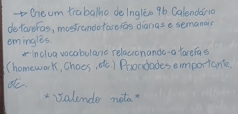 cleum trabalho de lngles 9b Calendar10 
de Yarefas, mostrandotase fas dianas e semanais 
emingles. 
*Inclua vocabularic relacionando-a farefas 
(homework, choes, etc. ) Praridades eimportante, 
etc. 
*Salende notax