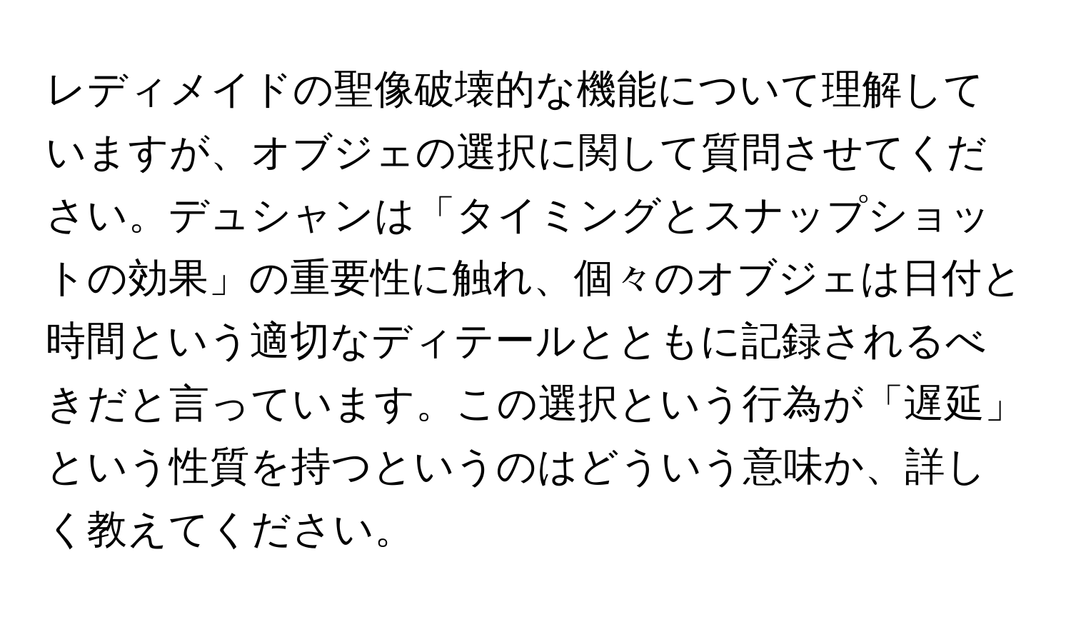 レディメイドの聖像破壊的な機能について理解していますが、オブジェの選択に関して質問させてください。デュシャンは「タイミングとスナップショットの効果」の重要性に触れ、個々のオブジェは日付と時間という適切なディテールとともに記録されるべきだと言っています。この選択という行為が「遅延」という性質を持つというのはどういう意味か、詳しく教えてください。