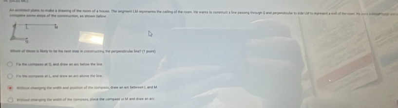 A entmect plans to make a drawing of the room of a house. The segment LM represents the ceilling of the room. He wants to construct a line passing through Q and perpendicular to side LM to represent a wall of the mom. He som simgmg 
complere some steps of the construction, as shown below
L
。
lhim of these is likely to be his next step in constructing the perpendicular line? (1 point)
Fis the compass at O, and draw an arc below the line
Fis the compass at L, aend draw an arc above the line.
without changing the width and position of the compass, draw an arc between L and M.
Without changing the width of the compass, place the compass at M and draw an arc