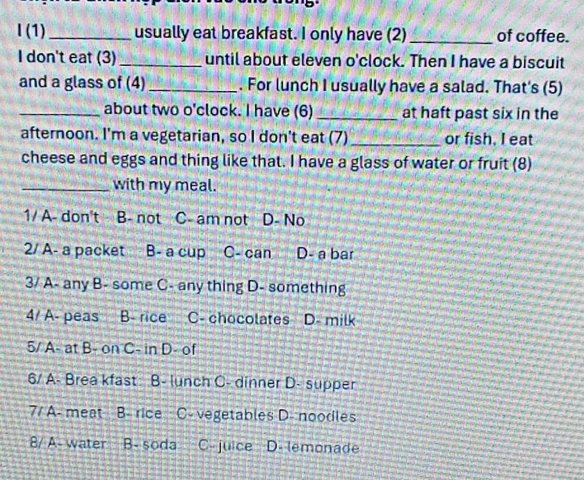 (1)_ usually eat breakfast. I only have (2)_ of coffee.
I don't eat (3)_ until about eleven o'clock. Then I have a biscuit
and a glass of (4)_ . For lunch I usually have a salad. That's (5)
_about two o'clock. I have (6) _at haft past six in the
afternoon. I'm a vegetarian, so I don't eat (7)_ or fish, I eat
cheese and eggs and thing like that. I have a glass of water or fruit (8)
_with my meal.
1/ A- don't B- not C- am not D- No
2/ A- a packet B- a cup C- can D- a bar
3/ A- any B- some C- any thing D- something
4/ A- peas B- rice C- chocolates D- milk
5/ A- at B- on C- in D- of
6/ A- Brea kfast B- lunch C- dinner D- supper
7/ A- meat B- rice · C- vegetables D- noodles
8/ A- water B- soda C- juice D. lemonade