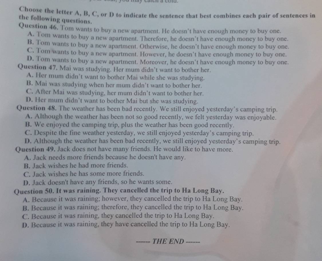 a may caten a col .
Choose the letter A, B, C, or D to indicate the sentence that best combines each pair of sentences in
the following questions.
Question 46. Tom wants to buy a new apartment. He doesn’t have enough money to buy one.
A. Tom wants to buy a new apartment. Therefore, he doesn’t have enough money to buy one.
B. Tom wants to buy a new apartment. Otherwise, he doesn’t have enough money to buy one.
C. Tom wants to buy a new apartment. However, he doesn’t have enough money to buy one.
D. Tom wants to buy a new apartment. Moreover, he doesn’t have enough money to buy one.
Question 47. Mai was studying. Her mum didn’t want to bother her.
A. Her mum didn’t want to bother Mai while she was studying.
B. Mai was studying when her mum didn’t want to bother her.
C. After Mai was studying, her mum didn’t want to bother her.
D. Her mum didn’t want to bother Mai but she was studying.
Question 48. The weather has been bad recently. We still enjoyed yesterday’s camping trip.
A. Although the weather has been not so good recently, we felt yesterday was enjoyable.
B. We enjoyed the camping trip, plus the weather has been good recently.
C. Despite the fine weather yesterday, we still enjoyed yesterday’s camping trip.
D. Although the weather has been bad recently, we still enjoyed yesterday’s camping trip.
Question 49. Jack does not have many friends. He would like to have more.
A. Jack needs more friends because he doesn't have any.
B. Jack wishes he had more friends.
C. Jack wishes he has some more friends.
D. Jack doesn't have any friends, so he wants some.
Question 50. It was raining. They cancelled the trip to Ha Long Bay.
A. Because it was raining; however, they cancelled the trip to Ha Long Bay.
B. Because it was raining; therefore, they cancelled the trip to Ha Long Bay.
C. Because it was raining, they cancelled the trip to Ha Long Bay.
D. Because it was raining, they have cancelled the trip to Ha Long Bay.
_THE END_