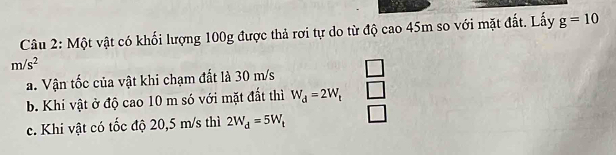 Một vật có khối lượng 100g được thả rơi tự do từ độ cao 45m so với mặt đất. Lấy g=10
m/s^2
a. Vận tốc của vật khi chạm đất là 30 m/s
b. Khi vật ở độ cao 10 m só với mặt đất thì W_d=2W_t _  
c. Khi vật có tốc độ 20,5 m/s thì 2W_d=5W_t