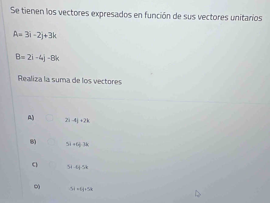 Se tienen los vectores expresados en función de sus vectores unitarios
A=3i-2j+3k
B=2i-4j-8k
Realiza la suma de los vectores
A) 2i-4j+2k
B) 5i+6j-3k
C) 5i -6j-5k
D) -5i+6j+5k