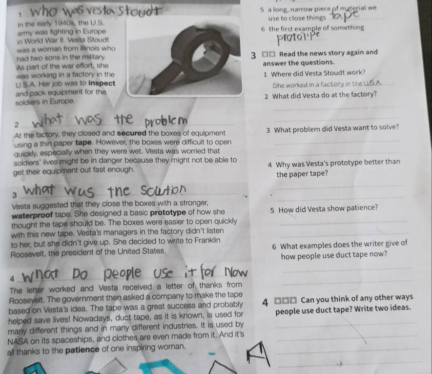 a long, narrow piece of material we 
in the early 1940s, the U.S.use to close things 
army was fighting in Europe6 the first example of something 
in World War II. Vesta Stoudt 
t 
was a woman from Illinois who 
had two sons in the military. 3 ■ Read the news story again and 
As part of the war effort, sheanswer the questions. 
was working in a factory in the 
U.S.A. Her job was to inspect1 Where did Vesta Stoudt work? 
and pack equipment for theShe worked in a factory in 
_ 
soldiers in Europe.2 What did Vesta do at the factory? 
_2 
_ 
_ 
At the factory, they closed and secured the boxes of equipment 3 What problem did Vesta want to solve? 
using a thin paper tape. However, the boxes were difficult to open 
quickly, especially when they were wet. Vesta was worried that_ 
soldiers' lives might be in danger because they might not be able to 
get their equipment out fast enough. 4 Why was Vesta's prototype better than 
the paper tape? 
_ 
_3 
_ 
Vesta suggested that they close the boxes with a stronger, 
_ 
waterproof tape. She designed a basic prototype of how she 5 How did Vesta show patience? 
thought the tape should be. The boxes were easier to open quickly_ 
with this new tape. Vesta's managers in the factory didn't listen_ 
to her, but she didn't give up. She decided to write to Franklin 
Roosevelt, the president of the United States. 6 What examples does the writer give of 
how people use duct tape now? 
_ 
_4 
_ 
The letter worked and Vesta received a letter of thanks from 
_ 
Roosevelt. The government then asked a company to make the tape 
based on Vesta's idea. The tape was a great success and probably 4 Can you think of any other ways 
helped save lives! Nowadays, duct tape, as it is known, is used for _people use duct tape? Write two ideas. 
many different things and in many different industries. It is used by 
NASA on its spaceships, and clothes are even made from it. And it's_ 
all thanks to the patience of one inspiring woman._ 
_