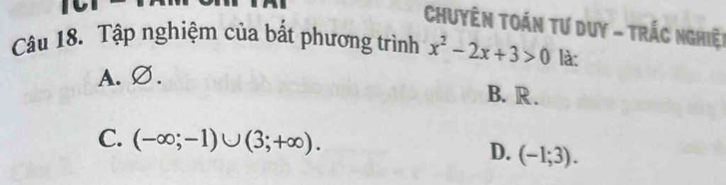 Chuyên TOán Tư Duy - TrÁc nghiệt
Câu 18. Tập nghiệm của bất phương trình x^2-2x+3>0 là:
A. ∅.
B. R.
C. (-∈fty ;-1)∪ (3;+∈fty ).
D. (-1;3).