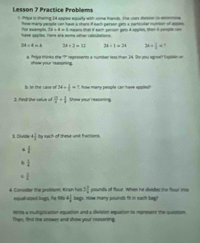 Lesson 7 Practice Problems 
1. Priya is sharing 24 apples equally with some friends. She uses division to determine 
how many people can have a share if each person gets a particular number of apples. 
For example, 24/ 4=6 means that if each person gets 4 apples, then 6 people can 
have apples. Here are some other calculations:
24/ 4=6 24/ 2=12 24/ 1=24 24/  1/2 = ? 
a. Priya thinks the "?" represents a number less than 24. Do you agree? Explain or 
show your reasoning. 
b. In the case of 24/  1/2 =? , how many people can have apples? 
2. Find the value of  15/4 /  5/8 . Show your reasoning. 
3. Dlivide 4 1/2  by each of these unit fractions. 
a.  1/8 
b.  1/4 
C  1/8 
4. Consider the problem: Kiran has 2 3/a pounds s of flour. When he divides the flour into 
equal-sized bags, he fills 4 1/3  bags. How many pounds fit in each bag? 
Write a multiplication equation and a division equattion to represent the question 
Then, find the andwer and show your reasoning.