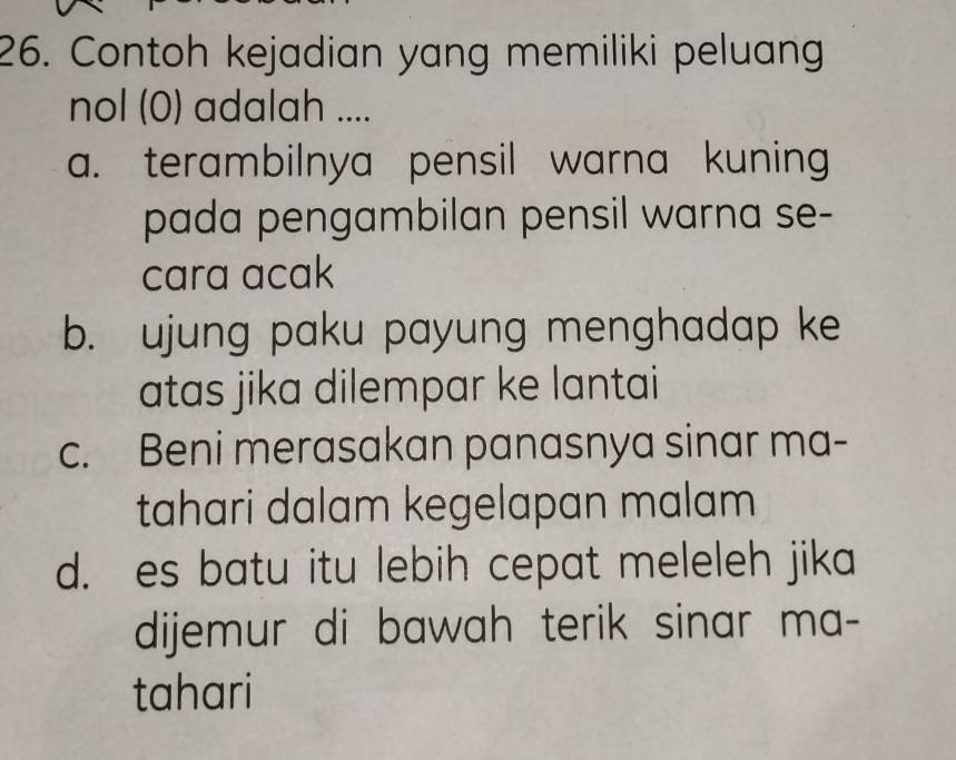 Contoh kejadian yang memiliki peluang
nol (0) adalah ....
a. terambilnya pensil warna kuning
pada pengambilan pensil warna se-
cara acak
b. ujung paku payung menghadap ke
atas jika dilempar ke lantai
c. Beni merasakan panasnya sinar ma-
tahari dalam kegelapan malam
d. es batu itu lebih cepat meleleh jika
dijemur di bawah terik sinar ma-
tahari