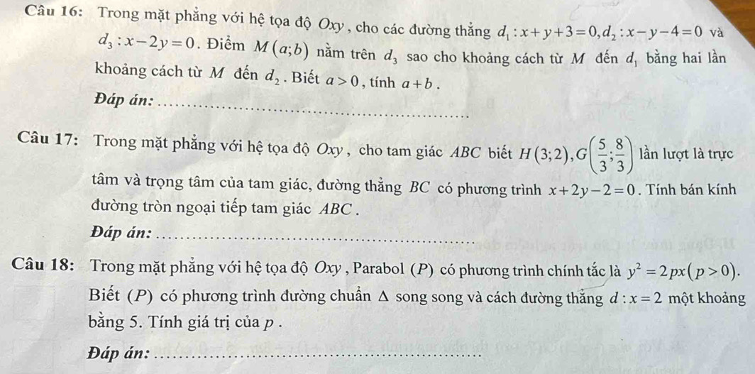 Trong mặt phẳng với hệ tọa độ Oxy , cho các đường thắng d_1:x+y+3=0, d_2:x-y-4=0 và
d_3:x-2y=0. Điểm M(a;b) nằm trên d_3 sao cho khoảng cách từ M đến d_1 bằng hai lần 
khoảng cách từ M đến d_2. Biết a>0 , tính a+b. 
Đáp án:_ 
Câu 17: Trong mặt phẳng với hệ tọa độ Oxy , cho tam giác ABC biết H(3;2), G( 5/3 ; 8/3 ) lần lượt là trực 
tâm và trọng tâm của tam giác, đường thẳng BC có phương trình x+2y-2=0. Tính bán kính 
đường tròn ngoại tiếp tam giác ABC. 
Đáp án:_ 
Câu 18: Trong mặt phẳng với hệ tọa độ Oxy , Parabol (P) có phương trình chính tắc là y^2=2px(p>0). 
Biết (P) có phương trình đường chuẩn Δ song song và cách đường thẳng d:x=2 một khoảng 
bằng 5. Tính giá trị của p. 
Đáp án:_