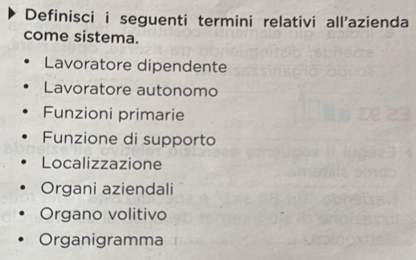 Definisci i seguenti termini relativi all'azienda
come sistema.
Lavoratore dipendente
Lavoratore autonomo
Funzioni primarie
Funzione di supporto
Localizzazione
Organi aziendali
Organo volitivo
Organigramma