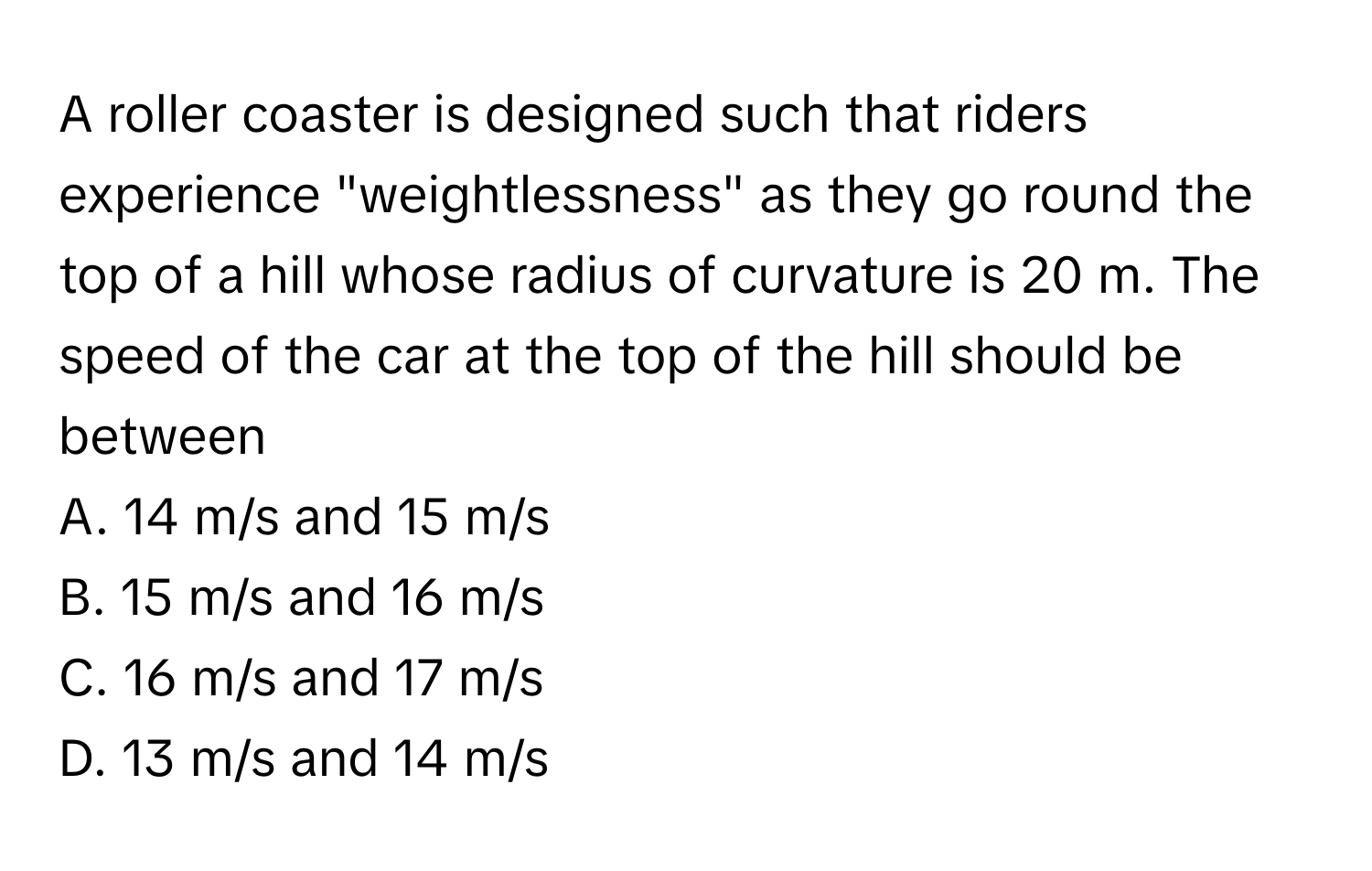 A roller coaster is designed such that riders experience "weightlessness" as they go round the top of a hill whose radius of curvature is 20 m. The speed of the car at the top of the hill should be between 

A. 14 m/s and 15 m/s
B. 15 m/s and 16 m/s
C. 16 m/s and 17 m/s
D. 13 m/s and 14 m/s