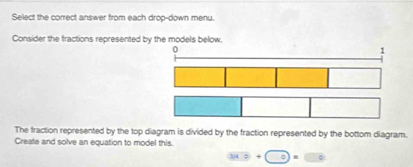 Select the correct answer from each drop-down menu. 
Consider the fractions represented by the models below. 
0 
1 
The fraction represented by the top diagram is divided by the fraction represented by the bottom diagram. 
Create and solve an equation to model this.
3encloselongdiv 3140=□°