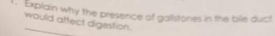 Explain why the presence of gallstones in the bile duct 
would affect digestion.