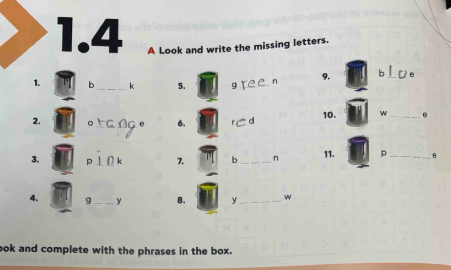 1.4 A Look and write the missing letters. 
1. b_  k 5. g _ n 9. b _ e
2. 。 _e 6. r d 10. w _ e
3. p_  k 7. b _ n 11. p_  e
4. g_  y 8. y_ w 
ook and complete with the phrases in the box.