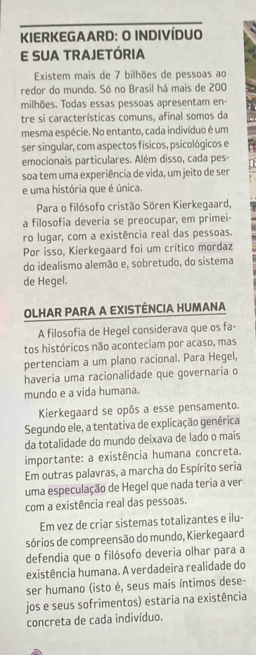 KIERKEGAARD: O INDIVÍDUO
E SUA TRAJETÓRIA
Existem mais de 7 bilhões de pessoas ao
redor do mundo. Só no Brasil há mais de 200
milhões. Todas essas pessoas apresentam en-
tre si características comuns, afinal somos da
mesma espécie. No entanto, cada indivíduo é um
ser singular, com aspectos físicos, psicológicos e
emocionais particulares. Além disso, cada pes-
soa tem uma experiência de vida, um jeito de ser
e uma história que é única.
Para o filósofo cristão Sören Kierkegaard,
a filosofia deveria se preocupar, em primei-
ro lugar, com a existência real das pessoas.
Por isso, Kierkegaard foi um crítico mordaz
do idealismo alemão e, sobretudo, do sistema
de Hegel.
OLHAR PARA A EXISTÊNCIA HUMANA
A filosofia de Hegel considerava que os fa-
tos históricos não aconteciam por acaso, mas
pertenciam a um plano racional. Para Hegel,
haveria uma racionalidade que governaria o
mundo e a vida humana.
Kierkegaard se opôs a esse pensamento.
Segundo ele, a tentativa de explicação genérica
da totalidade do mundo deixava de lado o mais
importante: a existência humana concreta.
Em outras palavras, a marcha do Espírito seria
uma especulação de Hegel que nada teria a ver
com a existência real das pessoas.
Em vez de criar sistemas totalizantes e ilu-
sórios de compreensão do mundo, Kierkegaard
defendia que o filósofo deveria olhar para a
existência humana. A verdadeira realidade do
ser humano (isto é, seus mais íntimos dese-
jos e seus sofrimentos) estaria na existência
concreta de cada indivíduo.