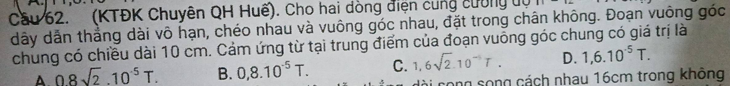 Cầu 62. (KTĐK Chuyên QH Huế). Cho hai dòng điện cung cường dự
dây dẫn thắng dài vô hạn, chéo nhau và vuông góc nhau, đặt trong chân không. Đoạn vuông góc
chung có chiều dài 10 cm. Cảm ứng từ tại trung điểm của đoạn vuông góc chung có giá trị là
D. 1,6.10^(-5)T.
B. 0,8.10^(-5)T.
C. 1,6sqrt(2).10^(-5)T.
A. 08sqrt(2).10^(-5)T. cong song cách nhau 16cm trong không