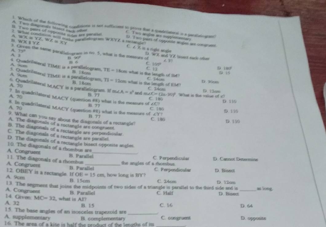 A. Two dimgorals bisect each othet
1. Which of the following conditions is not sufficient to prove that a quadrilateral is a parsieogran'
2
C Two sngles are supplementary
B. Two pairs of opponite sides are panallel D. T wo pases of opponte aoges are comp uent
A WX≌ YZ,WZ≌ XY 'ke paratlelogram WXYZ a reclangie'
B. WXparallel YZ
C ∠ X
A 75°
3. Geven the same parallelogram in no. 5, what is the measure of ∠ 3? hisest each oüher
D. WX and YZ
A. 3 90°
B. 6
4. Quadrilateral TIME is a parallelogram,
C. 105° 15
D
C. 12 180°
A. 9cen B. 18cm TE=18 com what is the length of IM?
A. 9cm
5. Quadrilmeral TIME is a parallelogram, B. 18cm TI=12cm what is the length of EM?
C. 24cm D. 30sm
A. 70
6. Quadrilateral MACY is a parallelogram. If m∠ A=x° and m∠ C=(2x-30)^circ  What is the value of x?
C. 24cm D. 12cm
A. 70
B. 77 C 180
? In quadrilateral MACY (question #8) what is the measure of ∠ C?
D. 110
B. 77
8. In quadrilateral MACY (question #8) what is the measure of . ∠ Y?
A. 70 C. 180 D. 110
B. 77 C. 180
9. What can you say about the diagonals of a rectangle?
D. 110
A. The diagonals of a rectangle are congruent.
B. The diagonals of a rectangle are perpendicular.
C. The diagonals of a rectangle are parallel.
D. The diagonals of a rectangle bisect opposite angles.
10. The diagonals of a rhombus are
A. Congruent B. Parallel_
,.
C. Perpendicular D. Cannot Determine
11. The diagonals of a rhombus
the angles of a rhombus.
A. Congruent B. Parallel
C. Perpendicular
12. OBEY is a rectangle. If OE=15cm , how long is BY? D. Bisect
A. 9cm B. 15cm C. 24cm D. 12cm
13. The segment that joins the midpoints of two sides of a triangle is parallel to the third side and is as long
A. Congruent B. Parallel C. Half D. Bisect_
14. Given: MC=32 , what is AI?
A. 32 B. 15 C. 16 D. 64
15. The base angles of an isosceles trapezoid are_
A. supplementary B. complementary C. congruent D. opposite
16. The area of a kite is half the product of the lengths of its_