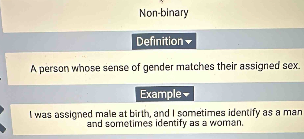 Non-binary 
Definition 
A person whose sense of gender matches their assigned sex. 
Example✔ 
I was assigned male at birth, and I sometimes identify as a man 
and sometimes identify as a woman.