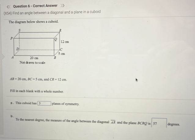 Answer 
(X54) Find an angle between a diagonal and a plane in a cuboid 
The diagram below shows a cuboid.
AB=20cm, BC=5cm , and CR=12cm. 
Fill in each blank with a whole number. 
a . This cuboid has 3 □ planes of symmetry. 
b . 
To the nearest degree, the measure of the angle between the diagonal overline AR and the plane BCRQ is 57 degrees.