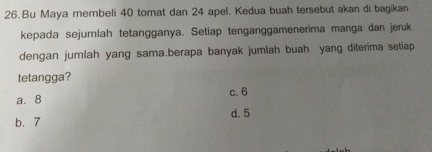 Bu Maya membeli 40 tomat dan 24 apel. Kedua buah tersebut akan di bagikan
kepada sejumlah tetangganya. Setiap tenganggamenerima manga dan jeruk
dengan jumlah yang sama.berapa banyak jumlah buah yang diterima setiap
tetangga?
c. 6
a. 8
d. 5
b. 7