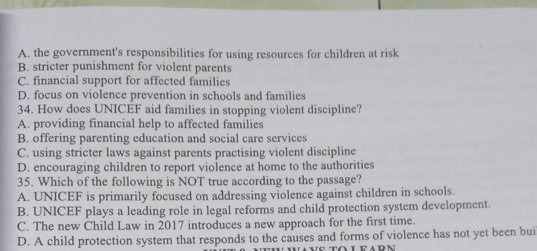 A. the government's responsibilities for using resources for children at risk
B. stricter punishment for violent parents
C. financial support for affected families
D. focus on violence prevention in schools and families
34. How does UNICEF aid families in stopping violent discipline?
A. providing financial help to affected families
B. offering parenting education and social care services
C. using stricter laws against parents practising violent discipline
D. encouraging children to report violence at home to the authorities
35. Which of the following is NOT true according to the passage?
A. UNICEF is primarily focused on addressing violence against children in schools.
B. UNICEF plays a leading role in legal reforms and child protection system development.
C. The new Child Law in 2017 introduces a new approach for the first time.
D. A child protection system that responds to the causes and forms of violence has not yet been bui