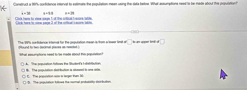 Construct a 99% confidence interval to estimate the population mean using the data below. What assumptions need to be made about this population?
I←
overline x=38 s=9.8 n=28
Click here to view page 1 of the critical t-score table.
Click here to view page 2 of the critical t-score table.
The 99% confidence interval for the population mean is from a lower limit of □ ta an upper limit of □. 
(Round to two decimal places as needed.)
What assumptions need to be made about this population?
A. The population follows the Student's t-distribution.
B. The population distribution is skewed to one side,
C. The population size is larger than 30.
D. The population follows the normal probability distribution.