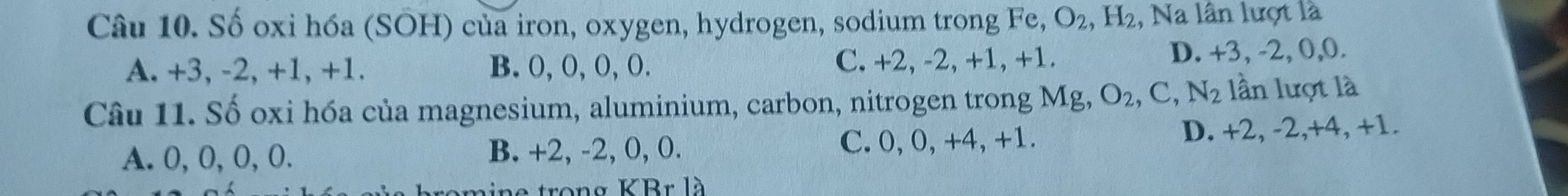 Số oxi hóa (SOH) của iron, oxygen, hydrogen, sodium trong Fe, O_2 H_2 , Na lân lượt là
A. +3, -2, +1, +1. B. O, O, O, O. C. +2, -2, +1, +1. D. +3, -2, 0, 0.
Câu 11. Số oxi hóa của magnesium, aluminium, carbon, nitrogen trong Mg, O_2 ,C, N_2 lần lượt là
A. 0, 0, 0, 0. B. +2, -2, 0, 0. C. 0, 0, +4, +1. D. +2, -2, +4, +1.
aine trong KBr là