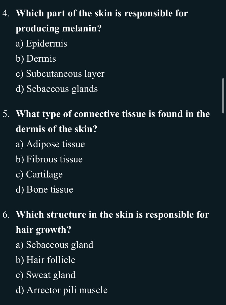 Which part of the skin is responsible for
producing melanin?
a) Epidermis
b) Dermis
c) Subcutaneous layer
d) Sebaceous glands
5. What type of connective tissue is found in the
dermis of the skin?
a) Adipose tissue
b) Fibrous tissue
c) Cartilage
d) Bone tissue
6. Which structure in the skin is responsible for
hair growth?
a) Sebaceous gland
b) Hair follicle
c) Sweat gland
d) Arrector pili muscle