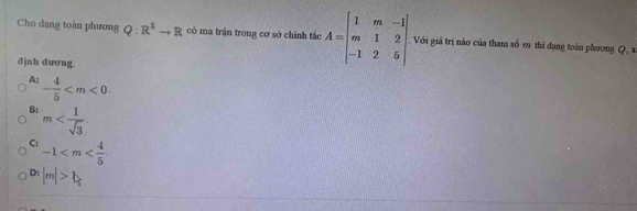 Cho dạng toàn phương Q:R^3to R có ma trận trong cơ sở chính tắc A=beginbmatrix 1&m&-1 m&1&2 -1&2&5endbmatrix Với giá trị nào của tham số m thi dạng toàn phương Q , x
đjnh dương
A: - 4/5 
B: m .
C: -1
D: |m|>1