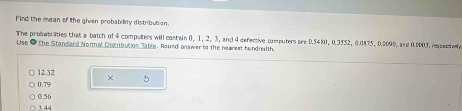 Find the mean of the given probability distribution.
The probabilities that a batch of 4 computers will contain 0, 1, 2, 3, and 4 defective computers are 0.5480, 0.3552, 0.0875, 0.0090, and 0.0003, respectively
Use ●The Standard Normal Distribution Table. Round answer to the nearest hundredth.
12.32 ×
0.79
0.56
3.44