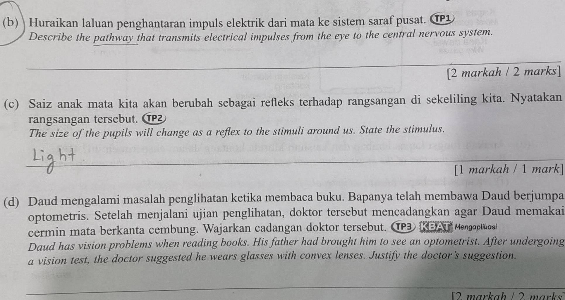 Huraikan laluan penghantaran impuls elektrik dari mata ke sistem saraf pusat. TP 
Describe the pathway that transmits electrical impulses from the eye to the central nervous system. 
_ 
[2 markah / 2 marks] 
(c) Saiz anak mata kita akan berubah sebagai refleks terhadap rangsangan di sekeliling kita. Nyatakan 
rangsangan tersebut. 
The size of the pupils will change as a reflex to the stimuli around us. State the stimulus. 
_ 
[1 markah / 1 mark] 
(d) Daud mengalami masalah penglihatan ketika membaca buku. Bapanya telah membawa Daud berjumpa 
optometris. Setelah menjalani ujian penglihatan, doktor tersebut mencadangkan agar Daud memakai 
cermin mata berkanta cembung. Wajarkan cadangan doktor tersebut. TP3 KBAT Mengoplikasi 
Daud has vision problems when reading books. His father had brought him to see an optometrist. After undergoing 
a vision test, the doctor suggested he wears glasses with convex lenses. Justify the doctor’s suggestion. 
_ 
_ 
_ 
[2 markah / 2 marks