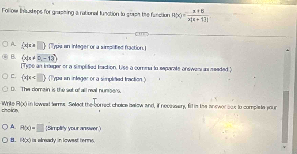 Follow the steps for graphing a rational function to graph the function R(x)= (x+6)/x(x+13) 
A.  x|x≥ □  (Type an integer or a simplified fraction.)
B.  x|x!= 0,-13
(Type an integer or a simplified fraction. Use a comma to separate answers as needed.)
C.  x|x (Type an integer or a simplified fraction.)
D. The domain is the set of all real numbers.
Write R(x) in lowest terms. Select the correct choice below and, if necessary, fill in the answer box to complete your
choice.
A. R(x)=□ (Simplify your answer.)
B. R(x) is already in lowest terms.