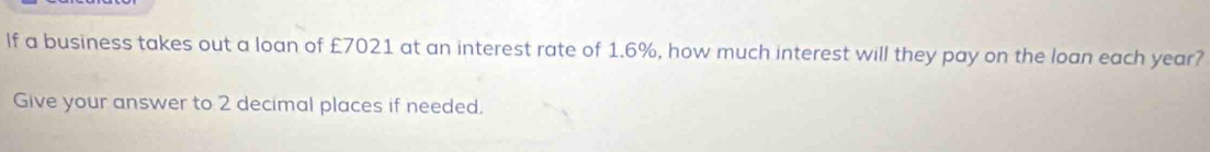 If a business takes out a loan of £7021 at an interest rate of 1.6%, how much interest will they pay on the loan each year? 
Give your answer to 2 decimal places if needed.