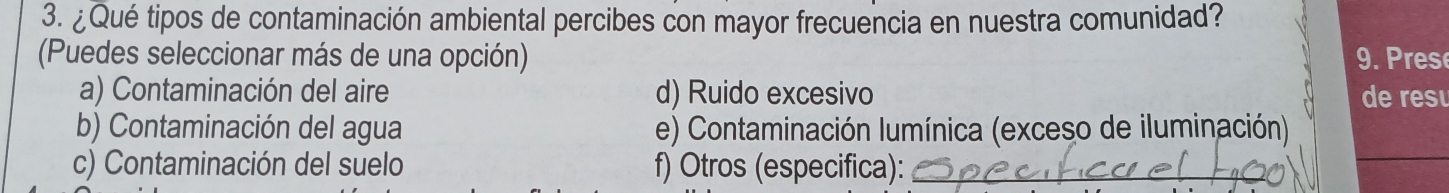 ¿Qué tipos de contaminación ambiental percibes con mayor frecuencia en nuestra comunidad?
(Puedes seleccionar más de una opción) 9. rese
a) Contaminación del aire d) Ruido excesivo de res
b) Contaminación del agua e) Contaminación lumínica (exceso de iluminación)
c) Contaminación del suelo f) Otros (especifica):_
_