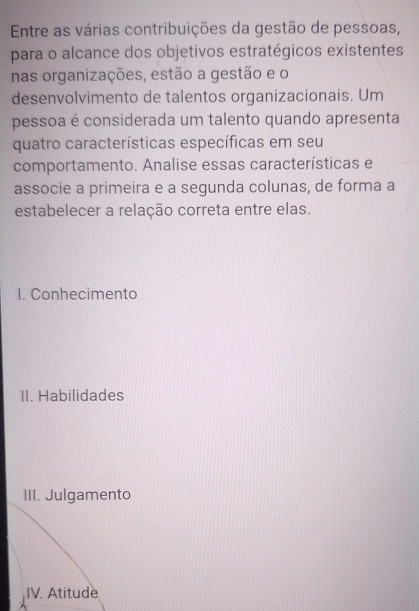 Entre as várias contribuições da gestão de pessoas, 
para o alcance dos objetivos estratégicos existentes 
nas organizações, estão a gestão e o 
desenvolvimento de talentos organizacionais. Um 
pessoa é considerada um talento quando apresenta 
quatro características específicas em seu 
comportamento. Analise essas características e 
associe a primeira e a segunda colunas, de forma a 
estabelecer a relação correta entre elas. 
I. Conhecimento 
II. Habilidades 
III. Julgamento 
IV. Atitude