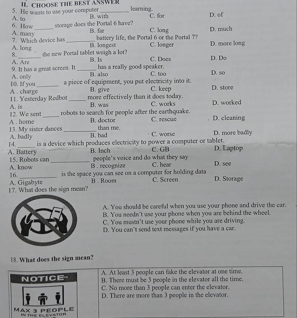 CHOOSE THE BEST ANSWER
5. He wants to use your computer_
learning.
A. to
B. with C. for D. of
_
6. How storage does the Portal 6 have?
B. far C. long D. much
A. many
7. Which device has _battery life, the Portal 6 or the Portal 7?
A. long B. longest C. longer D. more long
_
8. the new Portal tablet weigh a lot?
A. Are B. Is
C. Does D. Do
9. It has a great screen. It _has a really good speaker.
A. only B. also C. too D. so
10. If you_ a piece of equipment, you put electricity into it.
A . charge B. give C. keep
D. store
11. Yesterday Redbot _more effectively than it does today.
A. is B. was C. works D. worked
12. We sent _robots to search for people after the earthquake.
A . home B. doctor C. rescue D. cleaning
13. My sister dances _than me.
A. badly B. bad C. worse D. more badly
14. is a device which produces electricity to power a computer or tablet.
A. Battery B. Inch C. GB D. Laptop
15. Robots can _people’s voice and do what they say
A. know B . recognize C. hear D. see
16. _is the space you can see on a computer for holding data
A. Gigabyte B . Room C. Screen D. Storage
17. What does the sign mean?
A. You should be careful when you use your phone and drive the car.
B. You needn’t use your phone when you are behind the wheel.
C. You mustn’t use your phone while you are driving.
D. You can’t send text messages if you have a car.
18. What does the sign mean?
A. At least 3 people can fake the elevator at one time.
B. There must be 3 people in the elevator all the time.
C. No more than 3 people can enter the elevator.
D. There are more than 3 people in the elevator.