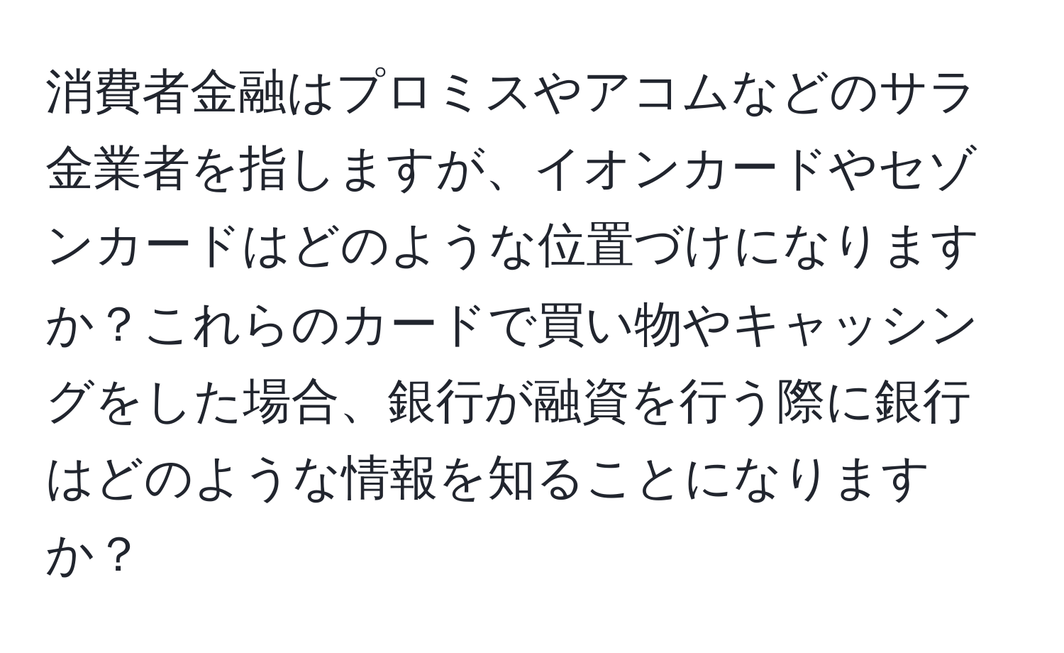 消費者金融はプロミスやアコムなどのサラ金業者を指しますが、イオンカードやセゾンカードはどのような位置づけになりますか？これらのカードで買い物やキャッシングをした場合、銀行が融資を行う際に銀行はどのような情報を知ることになりますか？