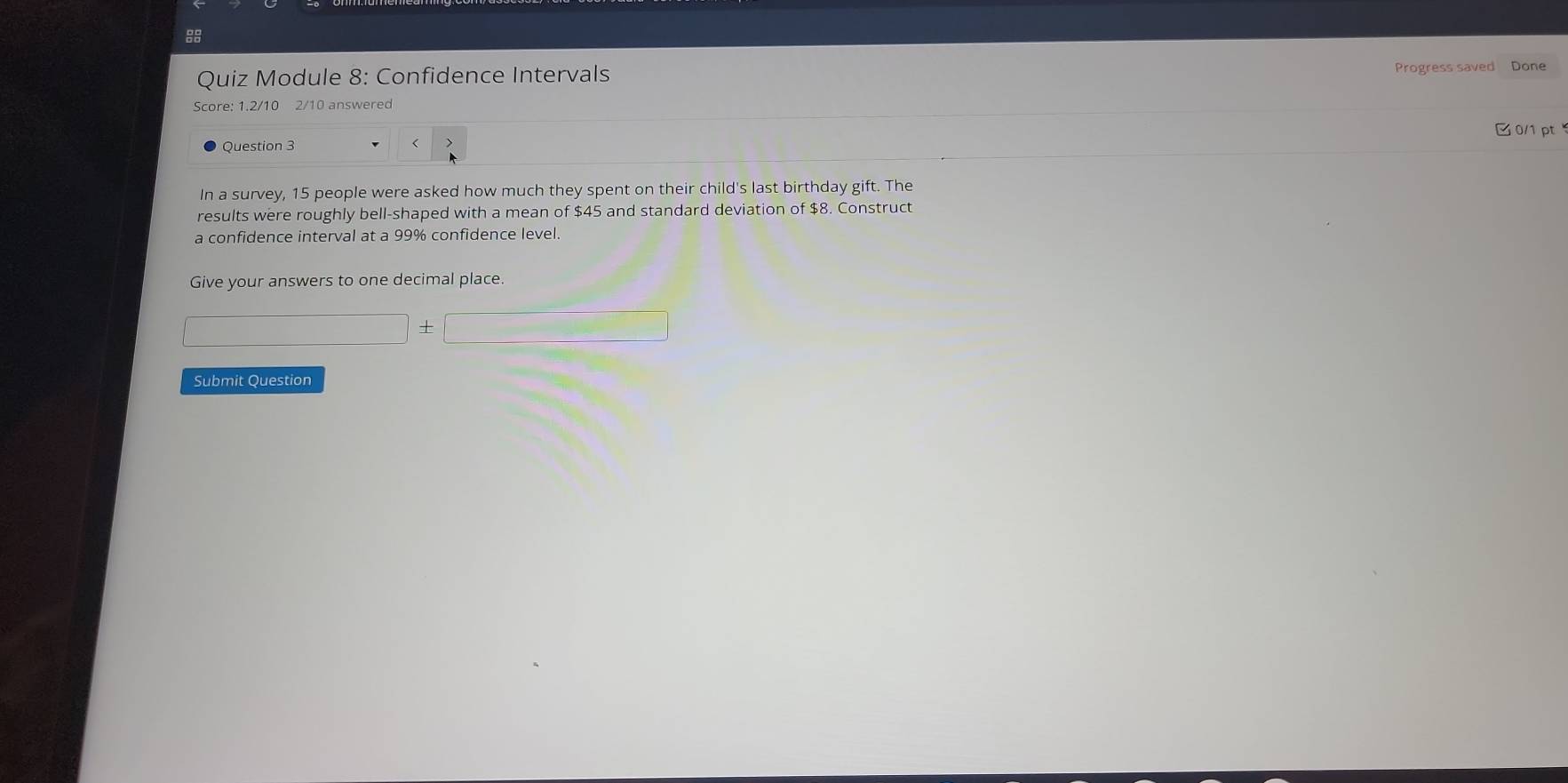 Quiz Module 8: Confidence Intervals 
Progress saved Done 
Score: 1.2/10 2/10 answered 
0/1 pt 
Question 3 < 
In a survey,  15 people were asked how much they spent on their child's last birthday gift. The 
results were roughly bell-shaped with a mean of $45 and standard deviation of $8. Construct 
a confidence interval at a 99% confidence level. 
Give your answers to one decimal place.
□ +□
Submit Question