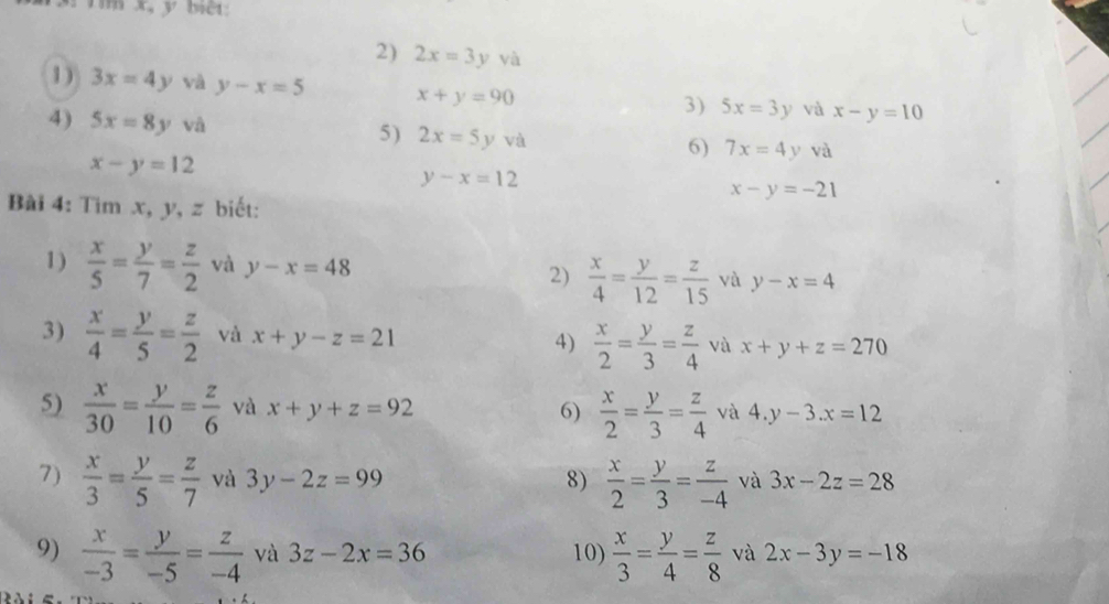 x, y bểi: 
2) 2x=3yva
1) 3x=4y và y-x=5 x+y=90
3) 5x=3y và x-y=10
4) 5x=8y và 5) 2x=5yva 6) 7x=4y và
x-y=12
y-x=12
x-y=-21
Bài 4: Tim x, y, z biết: 
1)  x/5 = y/7 = z/2  và y-x=48 2)  x/4 = y/12 = z/15  yà y-x=4
3)  x/4 = y/5 = z/2  và x+y-z=21 4)  x/2 = y/3 = z/4  và x+y+z=270
5)  x/30 = y/10 = z/6  và x+y+z=92 6)  x/2 = y/3 = z/4  và 4.y-3.x=12
7)  x/3 = y/5 = z/7  và 3y-2z=99 8)  x/2 = y/3 = z/-4  và 3x-2z=28
9)  x/-3 = y/-5 = z/-4  và 3z-2x=36 10)  x/3 = y/4 = z/8  và 2x-3y=-18