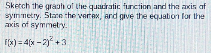 Sketch the graph of the quadratic function and the axis of 
symmetry. State the vertex, and give the equation for the 
axis of symmetry.
f(x)=4(x-2)^2+3