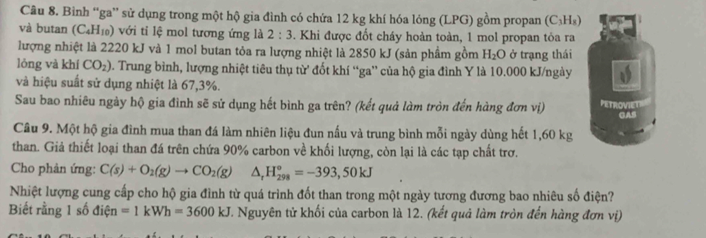 Bình “ga” sử dụng trong một hộ gia đình có chứa 12 kg khí hóa lỏng (LPG) gồm propan (C_3H_8)
và butan (C_4H_10) ) với tỉ lệ mol tương ứng là 2:3. Khi được đốt cháy hoàn toàn, 1 mol propan tỏa ra 
lượng nhiệt là 2220 kJ và 1 mol butan tỏa ra lượng nhiệt là 2850 kJ (sản phầm gồm H_2O ở trạng thái 
lóng và khí CO_2) D. Trung bình, lượng nhiệt tiêu thụ từ đốt khí “ga” của hộ gia đình Y là 10.000 kJ /ngày 
và hiệu suất sử dụng nhiệt là 67,3%. 
Sau bao nhiêu ngày hộ gia đình sẽ sử dụng hết bình ga trên? (kết quả làm tròn đến hàng đơn vị) PETROVIET 
GAS 
Câu 9. Một hộ gia đình mua than đá làm nhiên liệu đun nấu và trung bình mỗi ngày dùng hết 1,60 kg
than. Giả thiết loại than đá trên chứa 90% carbon về khối lượng, còn lại là các tạp chất trơ. 
Cho phản ứng: C(s)+O_2(g)to CO_2(g) △ _rH_(298)°=-393,50kJ
Nhiệt lượng cung cấp cho hộ gia đình từ quá trình đốt than trong một ngày tương đương bao nhiêu số điện? 
Biết rằng 1 số điện =1kWh=3600kJ T. Nguyên tử khối của carbon là 12. (kết quả làm tròn đến hàng đơn vị)