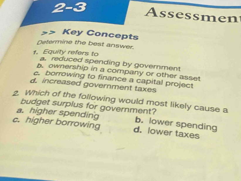 2-3
Assessmen
Key Concepts
Determine the best answer.
1. Equity refers to
a. reduced spending by government
b. ownership in a company or other asset
c. borrowing to finance a capital project
d. increased government taxes
2. Which of the following would most likely cause a
budget surplus for government?
a. higher spending b. lower spending
c. higher borrowing d. lower taxes