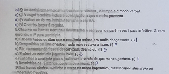 bj ( As desinências indicam a pessea, o número , o tempo e σ modo verbal. 
Q) f A vogal temática indica a contugação a que o verbo portence. 
d) (1 ) Verbos na forma Infinitival terminam em RA. 
e) (V O verbo trazer ô regular. 
8.Observo as formas nominais destacadas e escreva nos parênteses I para infinitivo, G para 
gerúndio o P para particípio. 
a) Esperar todos os dias que o resultado saísse era muito desgastante. ( 
b) Despedidos pe funcionários, nada mais restava a fazer. (F) P 
o) Ele, murmurando freses desconexes, desmaiou. ( 
d) Fraturóu o cotevelo jogando bola: 
e) Escelher o cardópio para o jantar era e tarefa de que menos gostava. (1) 
1) Devolvidoa os relatórios, poderia descansar. ( ) ρ 
9.Nas fracos abaixo, sublinhe o verbo no medo imperativo, classificando afirmativo ou 
imperativo necetivo: