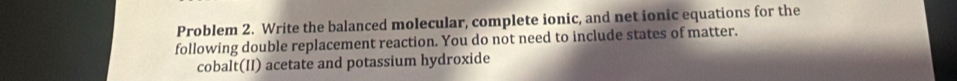 Problem 2. Write the balanced molecular, complete ionic, and net ionic equations for the 
following double replacement reaction. You do not need to include states of matter. 
cobalt(II) acetate and potassium hydroxide