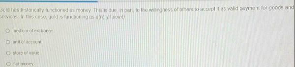 Gold has historically functioned as money. This is due, in part, to the willingness of others to accept it as valid payment for goods and
services. In this case, gold is functioning as a(n) 1 (1 point)
med um of exchange.
unit of account
store of value
fiat money