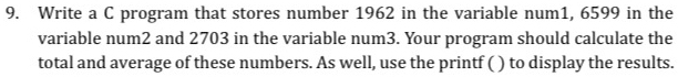 Write a C program that stores number 1962 in the variable num1, 6599 in the 
variable num2 and 2703 in the variable num3. Your program should calculate the 
total and average of these numbers. As well, use the printf ( ) to display the results.